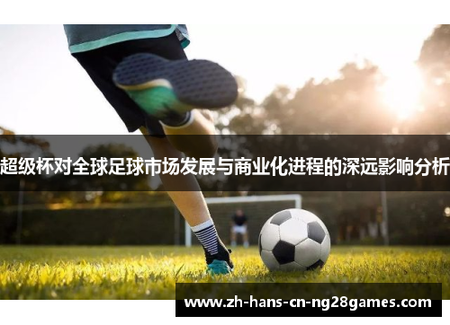 超级杯对全球足球市场发展与商业化进程的深远影响分析 超级杯对全球足球市场发展与商业化进程的深远影响分析