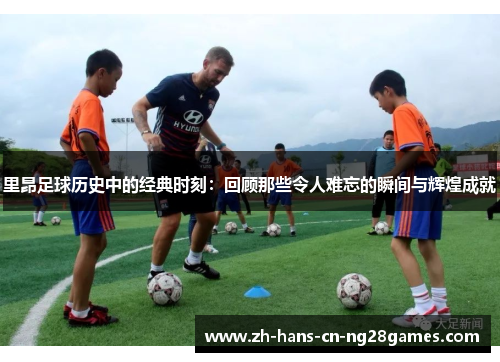 里昂足球历史中的经典时刻:回顾那些令人难忘的瞬间与辉煌成就