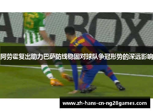 阿劳霍复出助力巴萨防线稳固对球队争冠形势的深远影响 阿劳霍复出助力巴萨防线稳固对球队争冠形势的深远影响