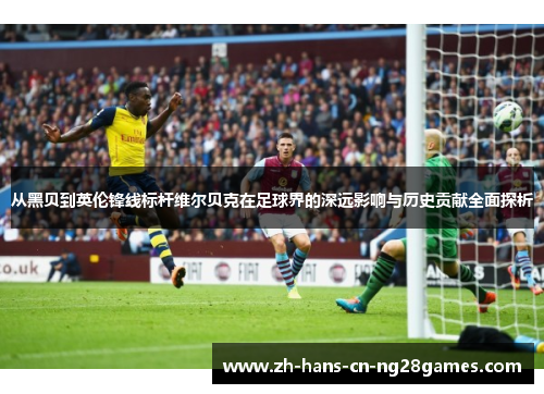 从黑贝到英伦锋线标杆维尔贝克在足球界的深远影响与历史贡献全面探析