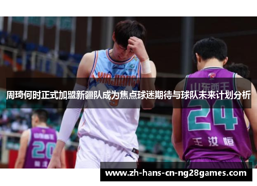 周琦何时正式加盟新疆队成为焦点球迷期待与球队未来计划分析