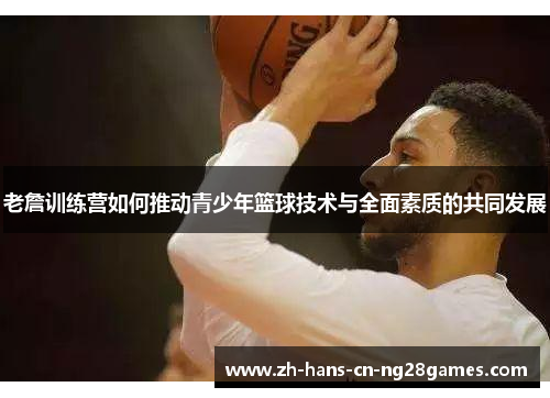 老詹训练营如何推动青少年篮球技术与全面素质的共同发展