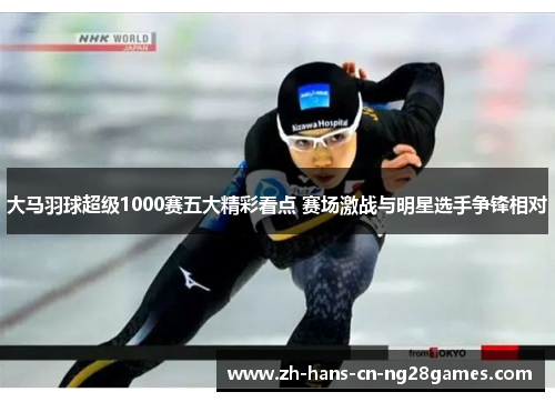 大马羽球超级1000赛五大精彩看点 赛场激战与明星选手争锋相对