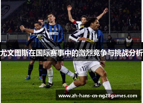 尤文图斯在国际赛事中的激烈竞争与挑战分析 尤文图斯在国际赛事中的激烈竞争与挑战分析