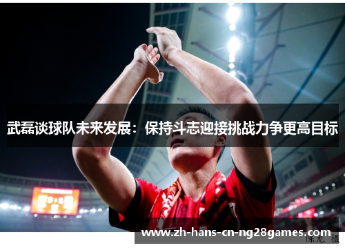 武磊谈球队未来发展：保持斗志迎接挑战力争更高目标