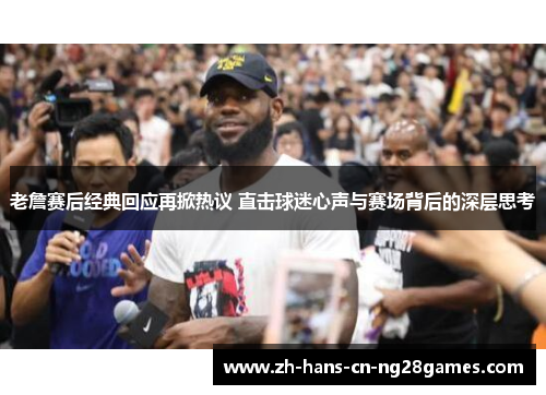 老詹赛后经典回应再掀热议 直击球迷心声与赛场背后的深层思考