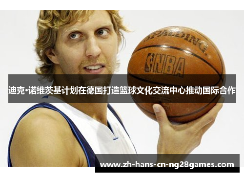 迪克·诺维茨基计划在德国打造篮球文化交流中心推动国际合作
