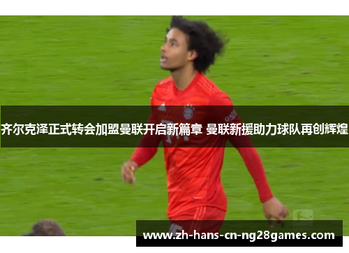 齐尔克泽正式转会加盟曼联开启新篇章 曼联新援助力球队再创辉煌 齐尔克泽正式转会加盟曼联开启新篇章 曼联新援助力球队再创辉煌